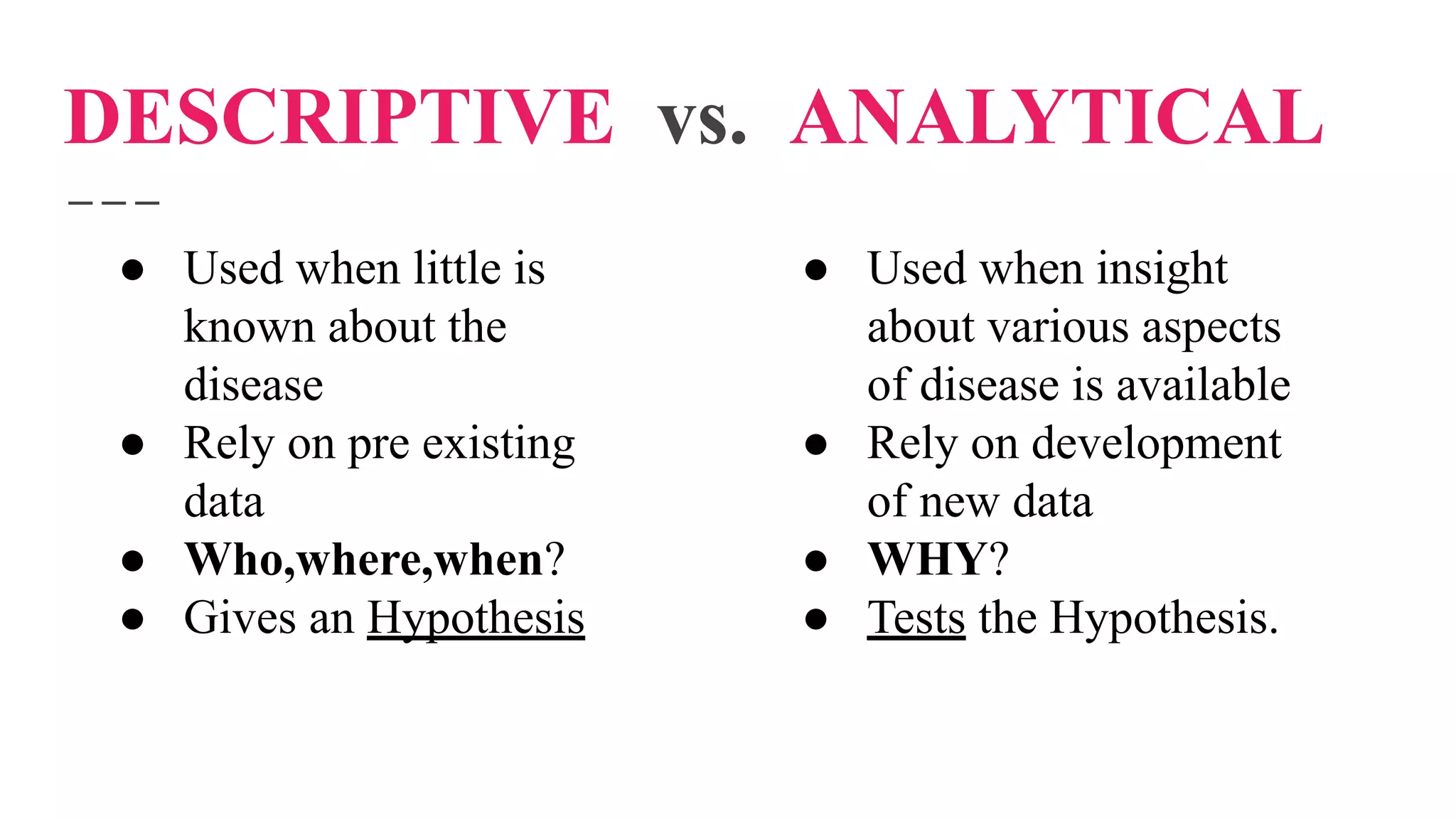 DESCRIPTIVE vs. ANALYTICAL
● Used when little is
known about the
disease
● Rely on pre existing
data
● Who,where,when?
● Gives an Hypothesis
● Used when insight
about various aspects
of disease is available
● Rely on development
of new data
● WHY?
● Tests the Hypothesis.
 