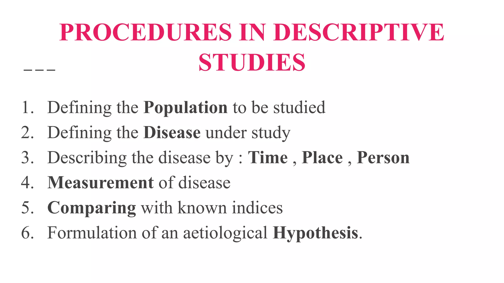 PROCEDURES IN DESCRIPTIVE
STUDIES
1. Defining the Population to be studied
2. Defining the Disease under study
3. Describing the disease by : Time , Place , Person
4. Measurement of disease
5. Comparing with known indices
6. Formulation of an aetiological Hypothesis.
 