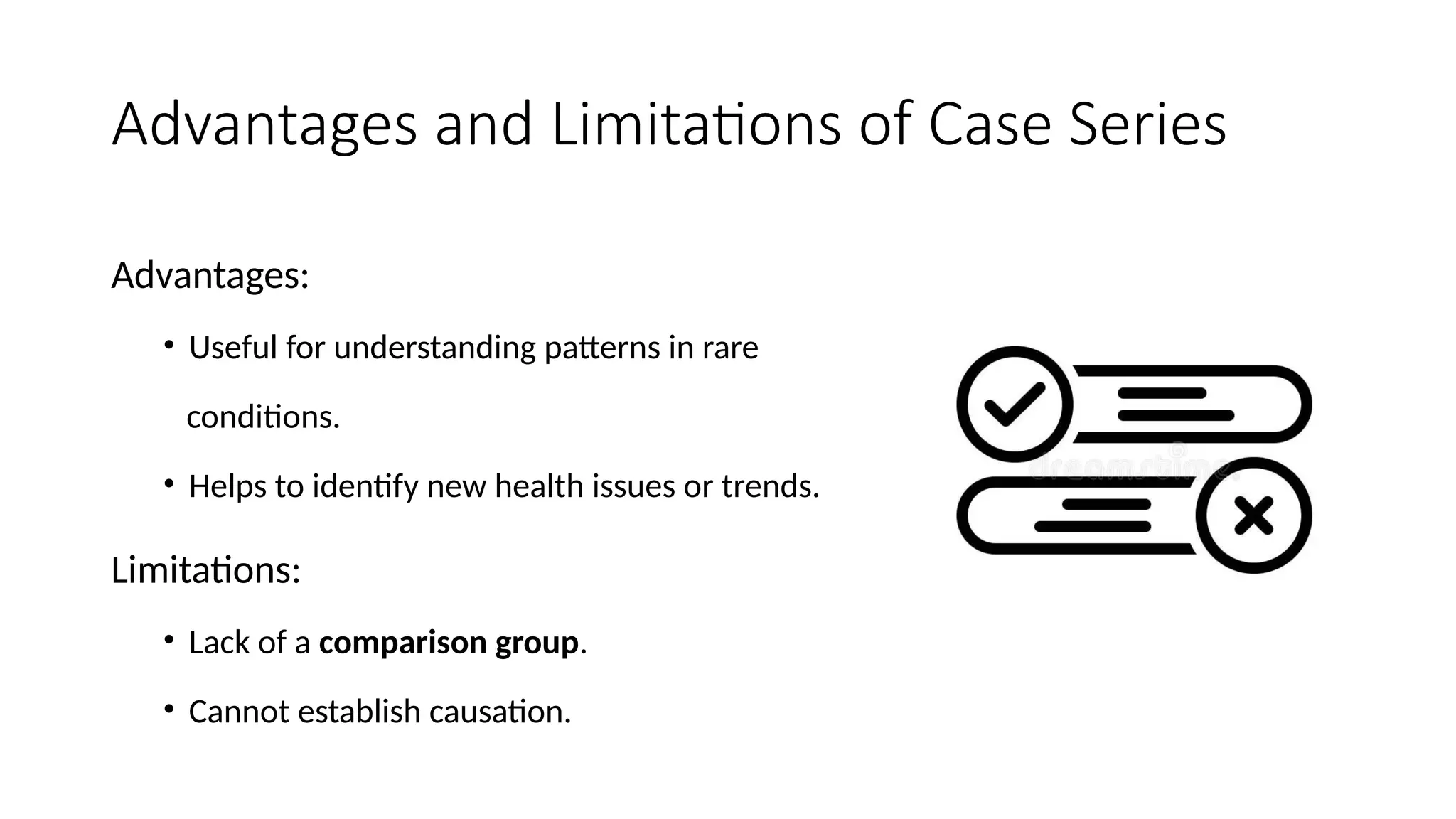 Advantages and Limitations of Case Series
Advantages:
• Useful for understanding patterns in rare
conditions.
• Helps to identify new health issues or trends.
Limitations:
• Lack of a comparison group.
• Cannot establish causation.
 