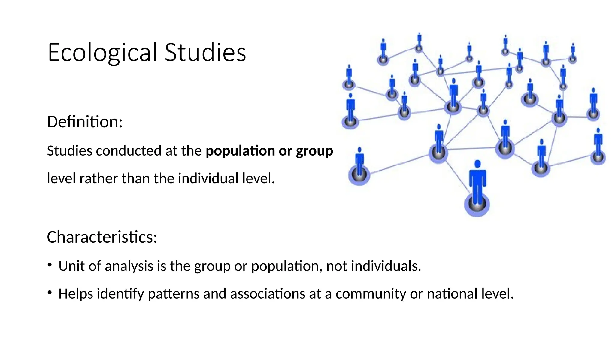 Ecological Studies
Definition:
Studies conducted at the population or group
level rather than the individual level.
Characteristics:
• Unit of analysis is the group or population, not individuals.
• Helps identify patterns and associations at a community or national level.
 