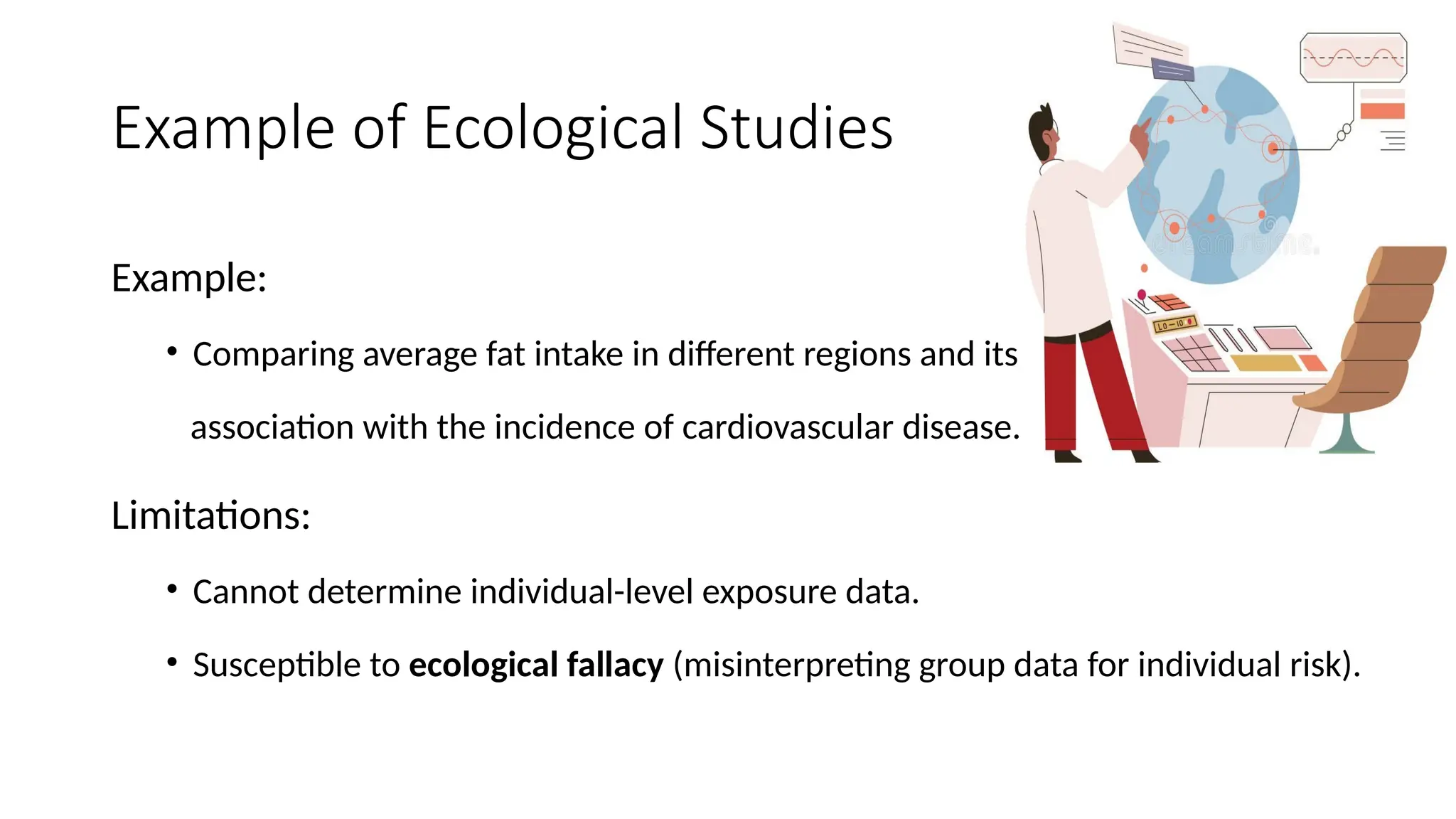 Example of Ecological Studies
Example:
• Comparing average fat intake in different regions and its
association with the incidence of cardiovascular disease.
Limitations:
• Cannot determine individual-level exposure data.
• Susceptible to ecological fallacy (misinterpreting group data for individual risk).
 