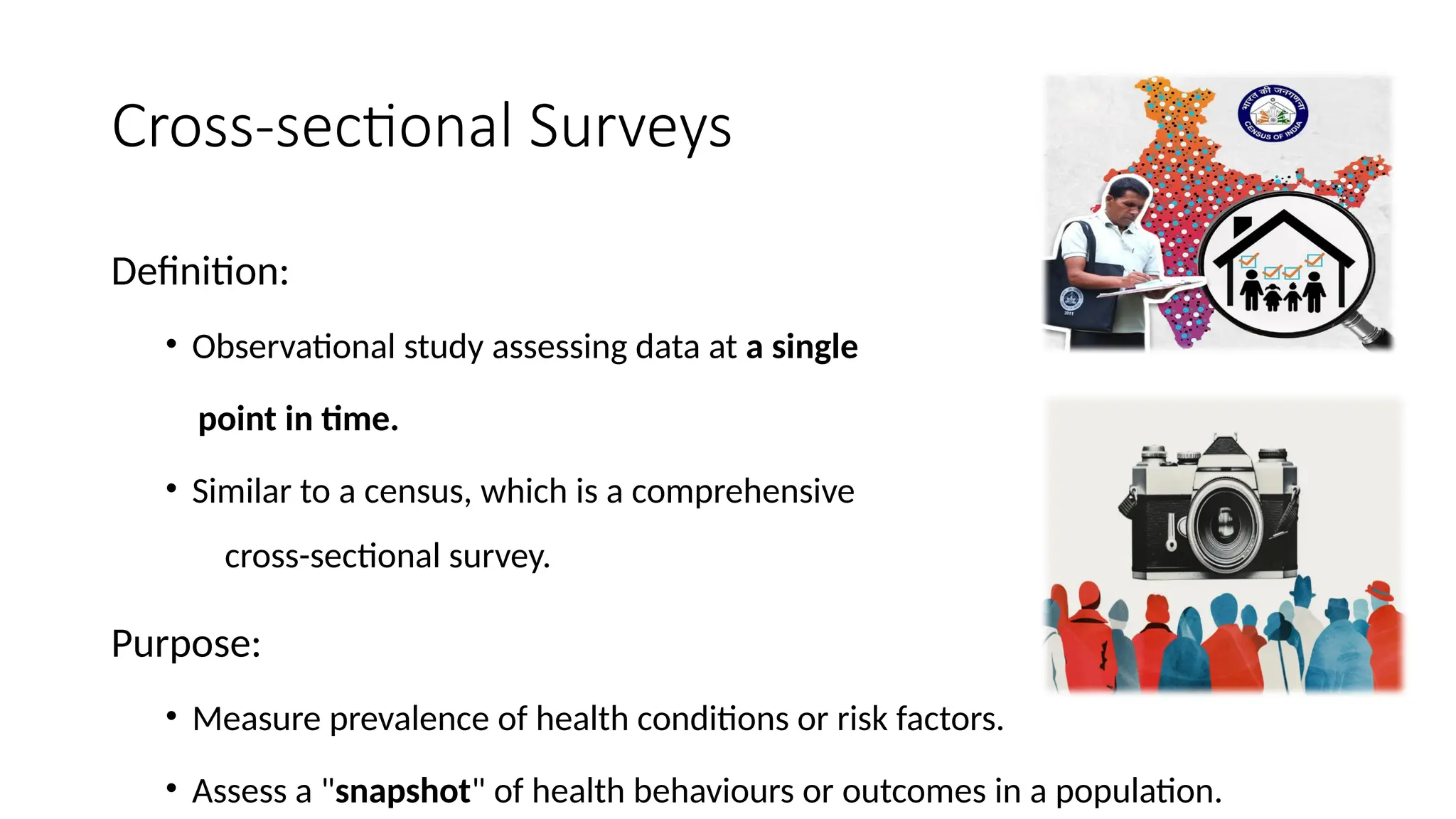 Cross-sectional Surveys
Definition:
• Observational study assessing data at a single
point in time.
• Similar to a census, which is a comprehensive
cross-sectional survey.
Purpose:
• Measure prevalence of health conditions or risk factors.
• Assess a "snapshot" of health behaviours or outcomes in a population.
 