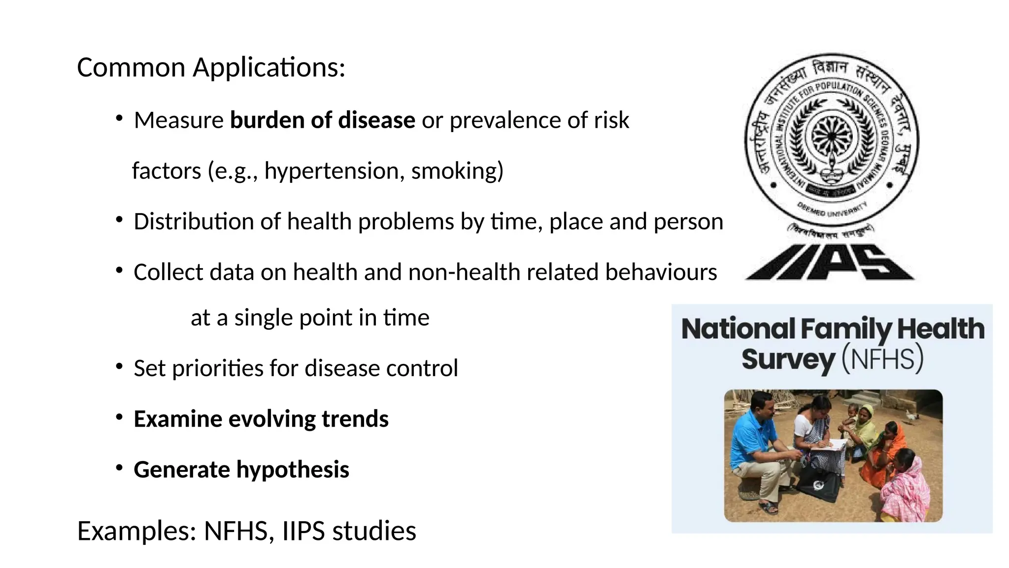 Common Applications:
• Measure burden of disease or prevalence of risk
factors (e.g., hypertension, smoking)
• Distribution of health problems by time, place and person
• Collect data on health and non-health related behaviours
at a single point in time
• Set priorities for disease control
• Examine evolving trends
• Generate hypothesis
Examples: NFHS, IIPS studies
 