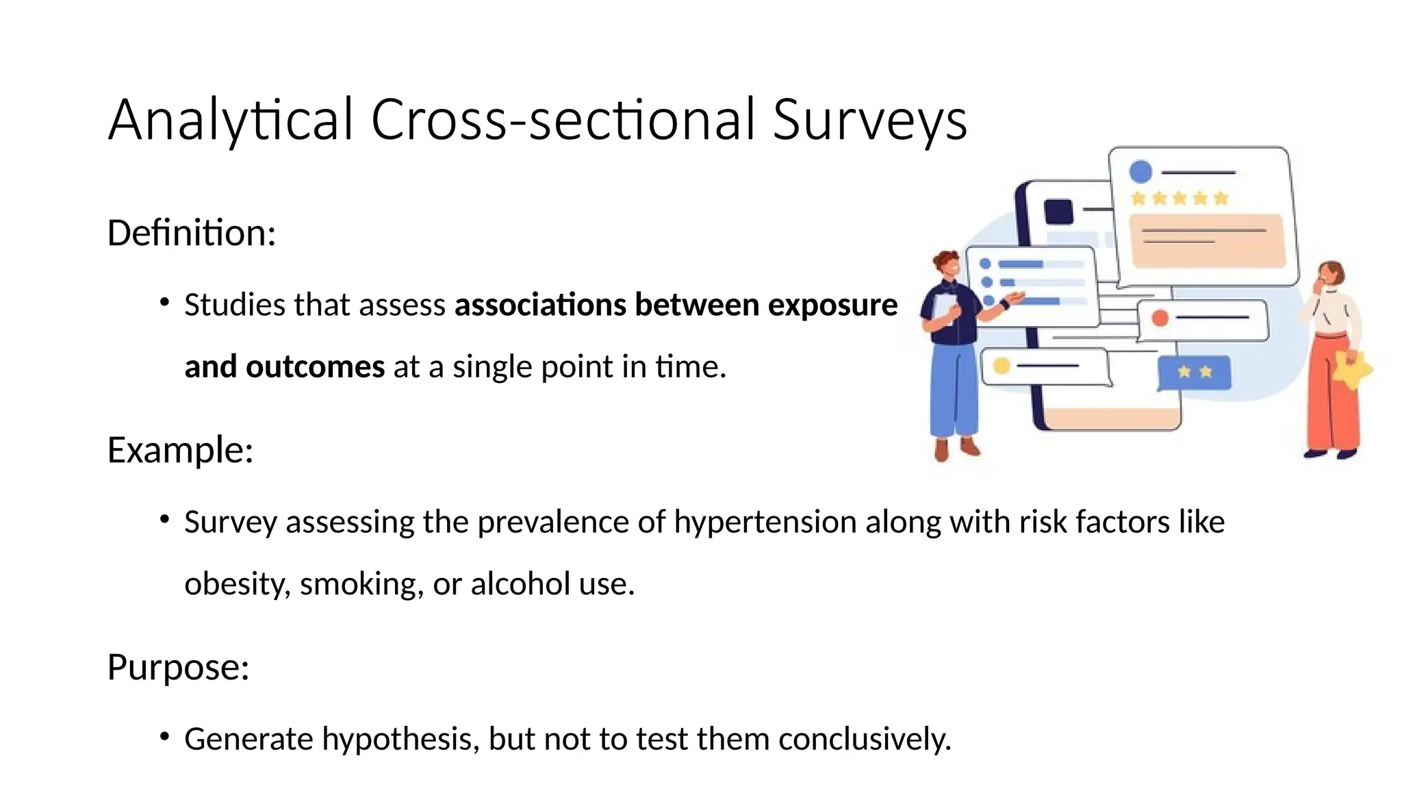 Analytical Cross-sectional Surveys
Definition:
• Studies that assess associations between exposure
and outcomes at a single point in time.
Example:
• Survey assessing the prevalence of hypertension along with risk factors like
obesity, smoking, or alcohol use.
Purpose:
• Generate hypothesis, but not to test them conclusively.
 