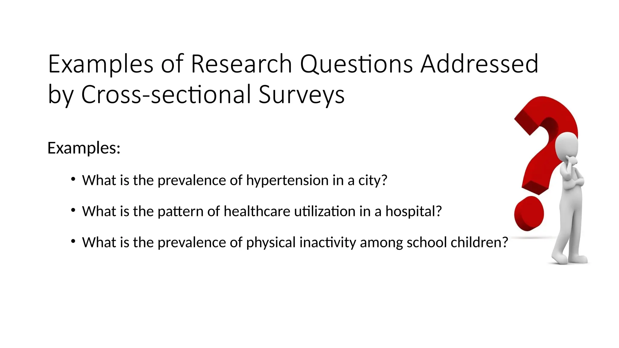 Examples of Research Questions Addressed
by Cross-sectional Surveys
Examples:
• What is the prevalence of hypertension in a city?
• What is the pattern of healthcare utilization in a hospital?
• What is the prevalence of physical inactivity among school children?
 