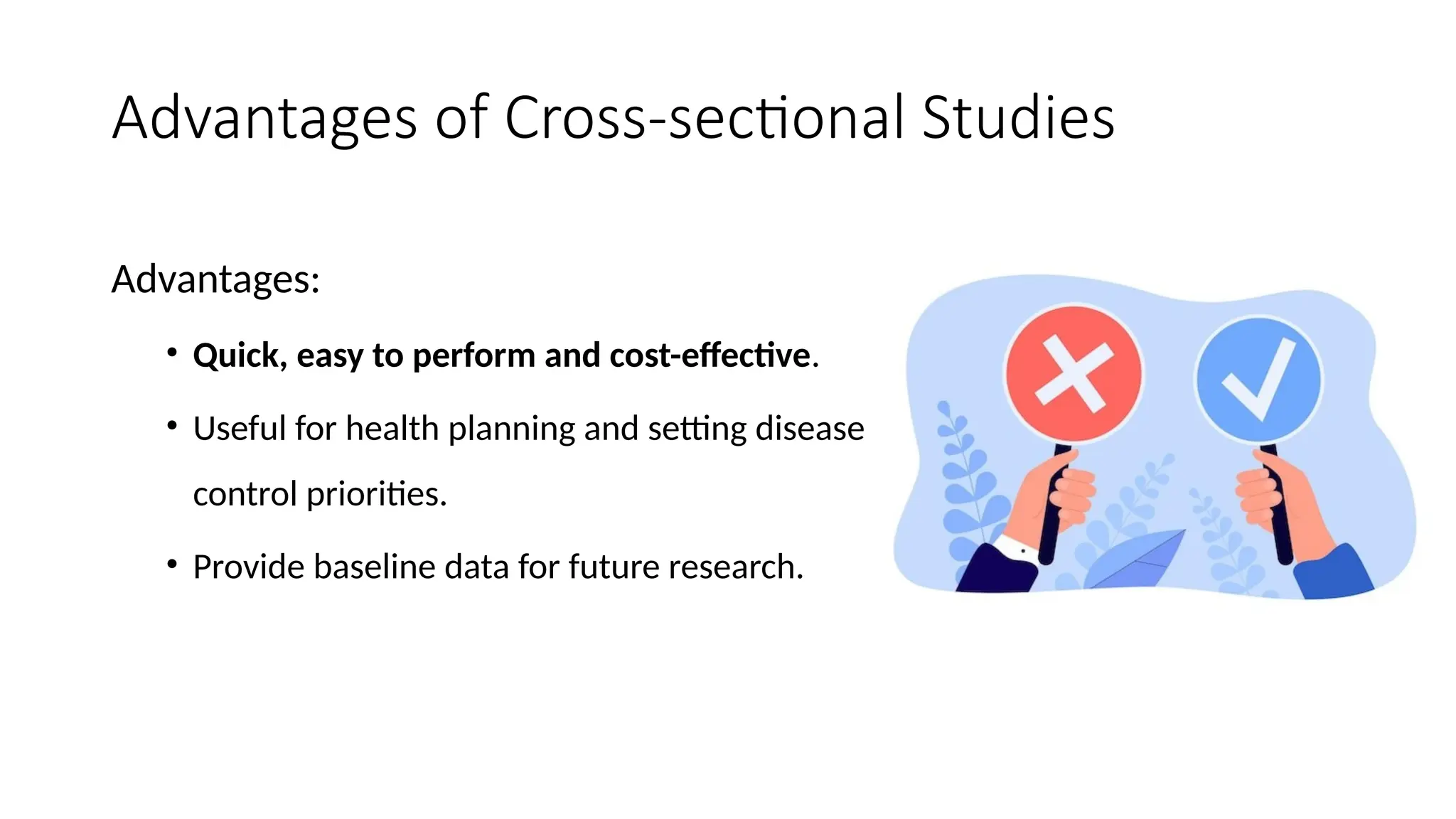 Advantages of Cross-sectional Studies
Advantages:
• Quick, easy to perform and cost-effective.
• Useful for health planning and setting disease
control priorities.
• Provide baseline data for future research.
 
