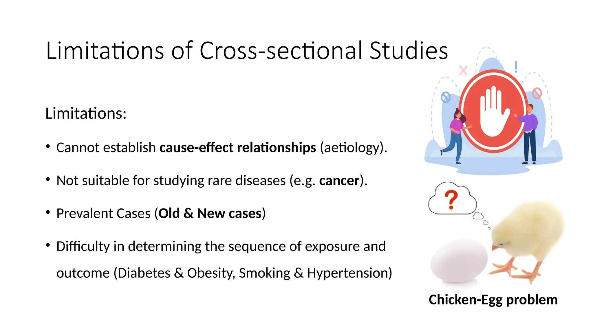 Limitations of Cross-sectional Studies
Limitations:
• Cannot establish cause-effect relationships (aetiology).
• Not suitable for studying rare diseases (e.g. cancer).
• Prevalent Cases (Old & New cases)
• Difficulty in determining the sequence of exposure and
outcome (Diabetes & Obesity, Smoking & Hypertension)
Chicken-Egg problem
 