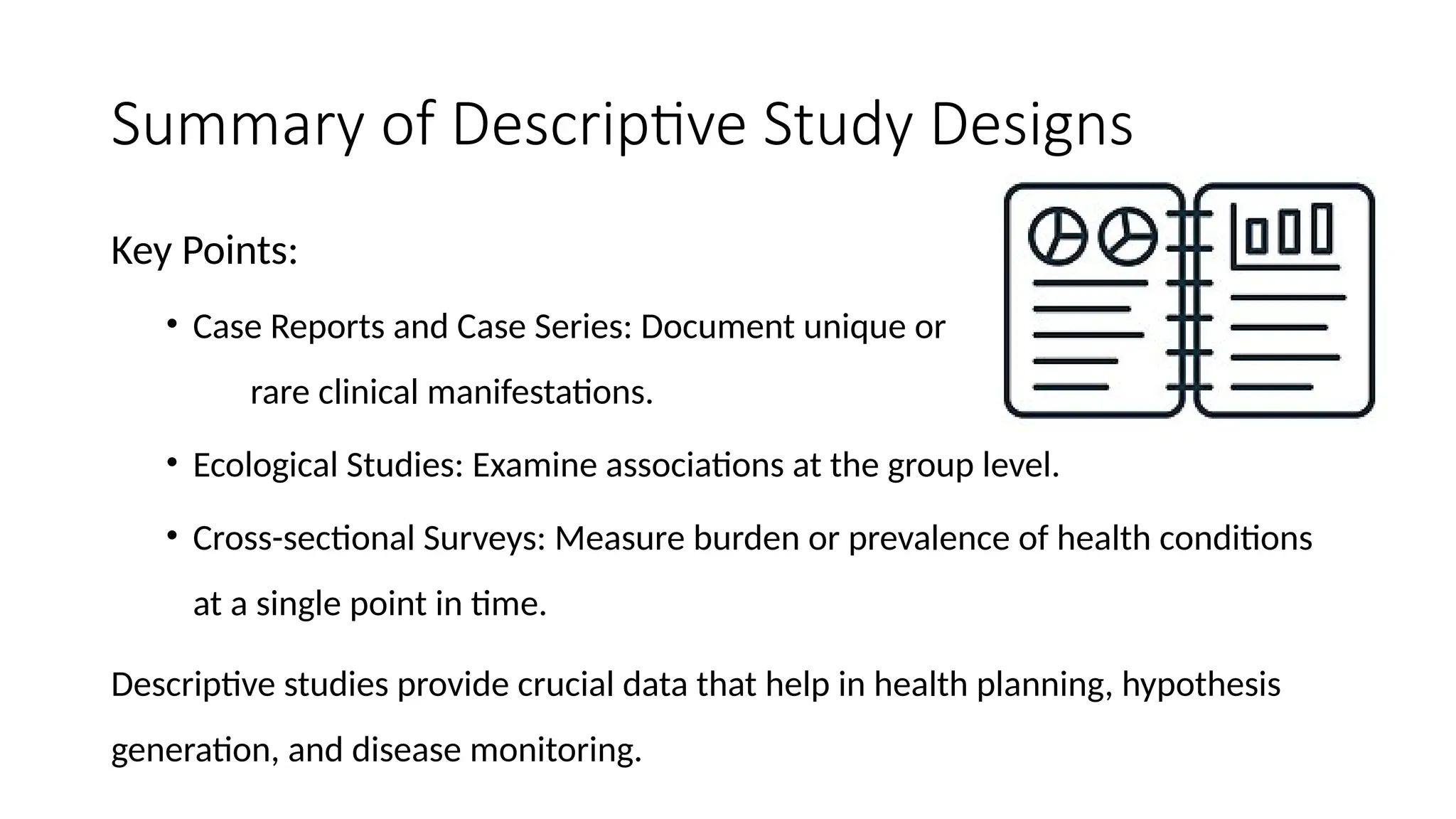 Summary of Descriptive Study Designs
Key Points:
• Case Reports and Case Series: Document unique or
rare clinical manifestations.
• Ecological Studies: Examine associations at the group level.
• Cross-sectional Surveys: Measure burden or prevalence of health conditions
at a single point in time.
Descriptive studies provide crucial data that help in health planning, hypothesis
generation, and disease monitoring.
 