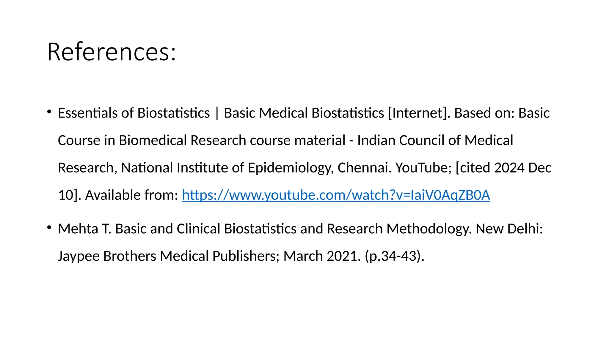 References:
• Essentials of Biostatistics | Basic Medical Biostatistics [Internet]. Based on: Basic
Course in Biomedical Research course material - Indian Council of Medical
Research, National Institute of Epidemiology, Chennai. YouTube; [cited 2024 Dec
10]. Available from: https://www.youtube.com/watch?v=IaiV0AqZB0A
• Mehta T. Basic and Clinical Biostatistics and Research Methodology. New Delhi:
Jaypee Brothers Medical Publishers; March 2021. (p.34-43).
 