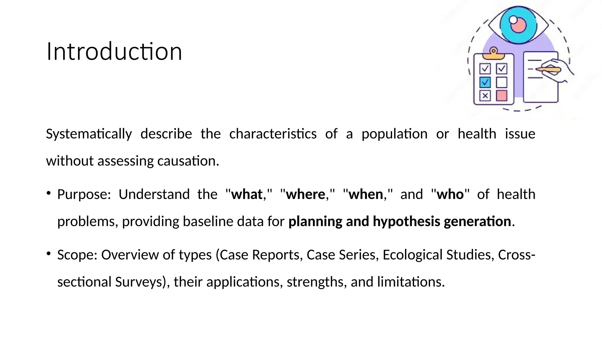Introduction
Systematically describe the characteristics of a population or health issue
without assessing causation.
• Purpose: Understand the "what," "where," "when," and "who" of health
problems, providing baseline data for planning and hypothesis generation.
• Scope: Overview of types (Case Reports, Case Series, Ecological Studies, Cross-
sectional Surveys), their applications, strengths, and limitations.
 