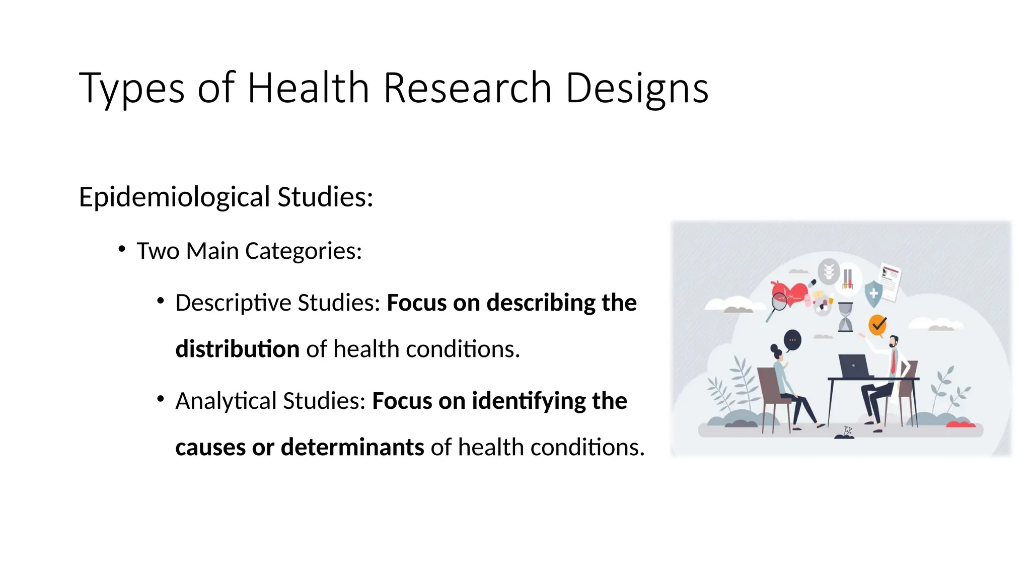 Types of Health Research Designs
Epidemiological Studies:
• Two Main Categories:
• Descriptive Studies: Focus on describing the
distribution of health conditions.
• Analytical Studies: Focus on identifying the
causes or determinants of health conditions.
 