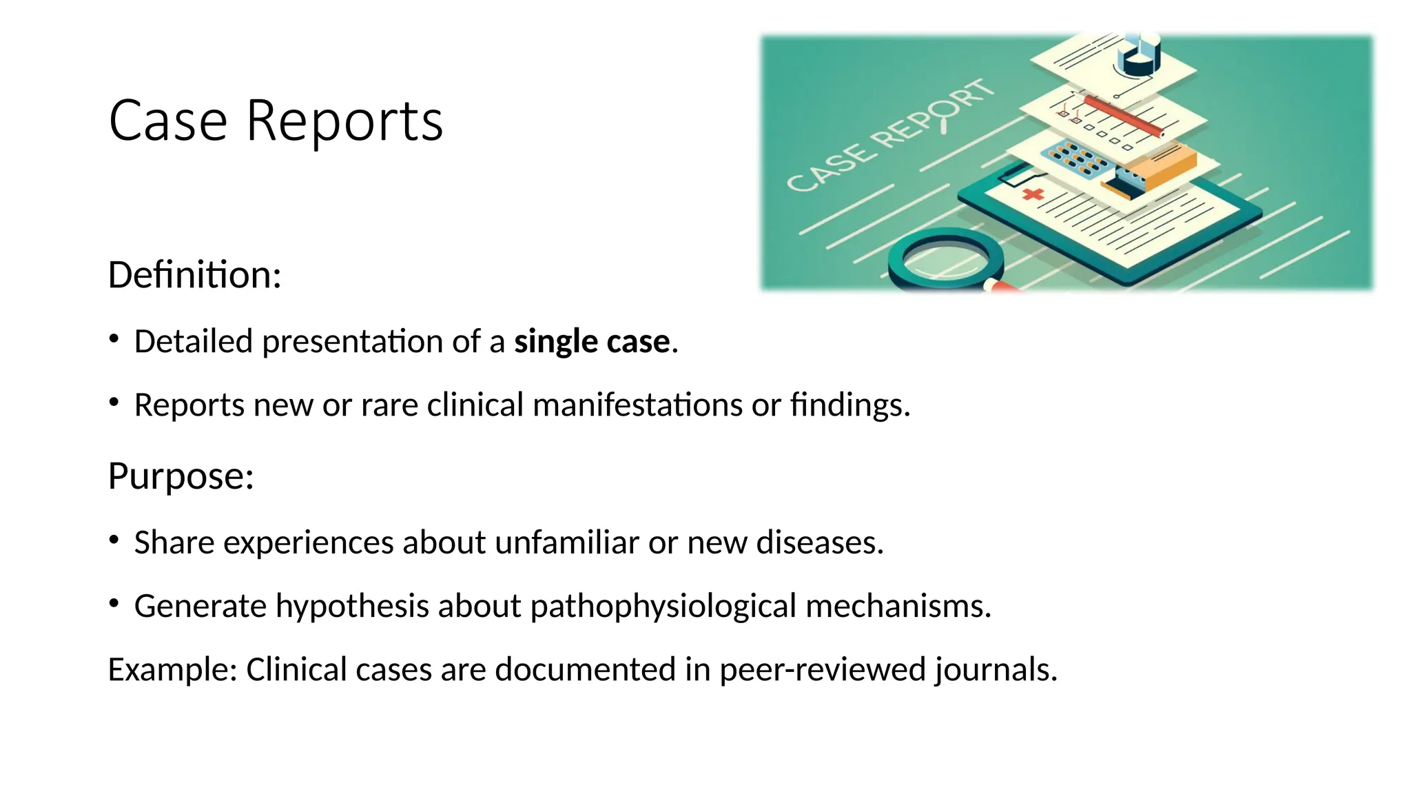 Case Reports
Definition:
• Detailed presentation of a single case.
• Reports new or rare clinical manifestations or findings.
Purpose:
• Share experiences about unfamiliar or new diseases.
• Generate hypothesis about pathophysiological mechanisms.
Example: Clinical cases are documented in peer-reviewed journals.
 