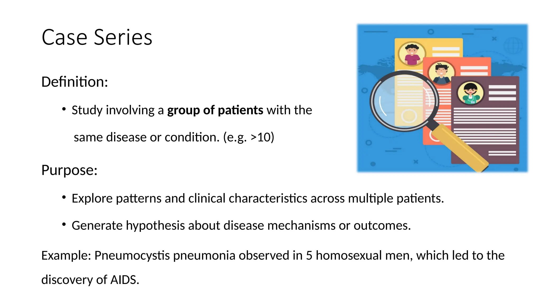 Case Series
Definition:
• Study involving a group of patients with the
same disease or condition. (e.g. >10)
Purpose:
• Explore patterns and clinical characteristics across multiple patients.
• Generate hypothesis about disease mechanisms or outcomes.
Example: Pneumocystis pneumonia observed in 5 homosexual men, which led to the
discovery of AIDS.
 