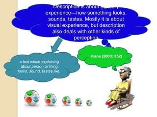 Description is about sensory
                experience—how something looks,
                 sounds, tastes. Mostly it is about
                 visual experience, but description
                   also deals with other kinds of
                             perception


                                   Kane (2000: 352)
 a text which explaining
  about person or thing
looks, sound, tastes like.
 