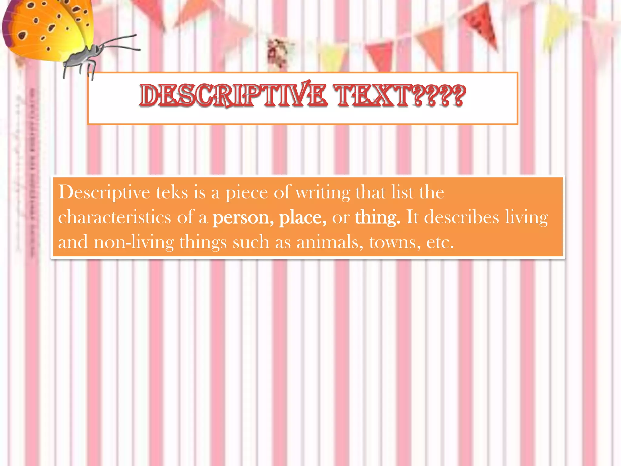 Descriptive teks is a piece of writing that list the
characteristics of a person, place, or thing. It describes living
and non-living things such as animals, towns, etc.

 