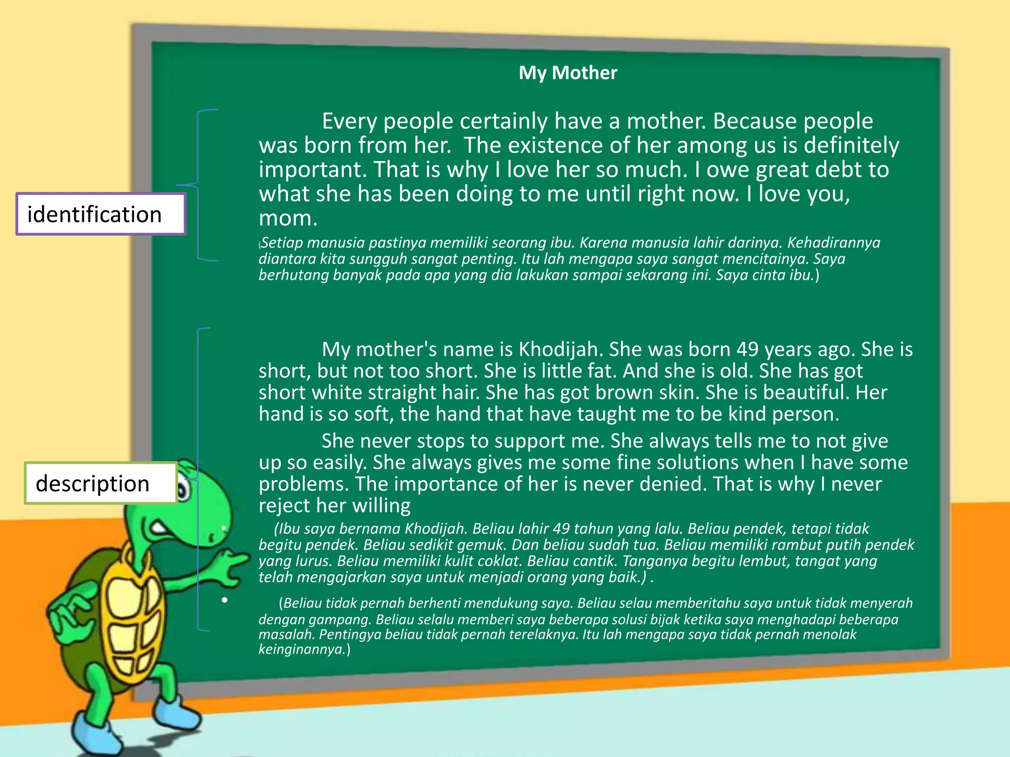 My Mother

Every people certainly have a mother. Because people
was born from her. The existence of her among us is definitely
important. That is why I love her so much. I owe great debt to
what she has been doing to me until right now. I love you,
mom.

identification

Setiap manusia pastinya memiliki seorang ibu. Karena manusia lahir darinya. Kehadirannya
diantara kita sungguh sangat penting. Itu lah mengapa saya sangat mencitainya. Saya
berhutang banyak pada apa yang dia lakukan sampai sekarang ini. Saya cinta ibu.)
(

My mother's name is Khodijah. She was born 49 years ago. She is
short, but not too short. She is little fat. And she is old. She has got
short white straight hair. She has got brown skin. She is beautiful. Her
hand is so soft, the hand that have taught me to be kind person.
She never stops to support me. She always tells me to not give
up so easily. She always gives me some fine solutions when I have some
problems. The importance of her is never denied. That is why I never
reject her willing

description
•

•

(Ibu saya bernama Khodijah. Beliau lahir 49 tahun yang lalu. Beliau pendek, tetapi tidak
begitu pendek. Beliau sedikit gemuk. Dan beliau sudah tua. Beliau memiliki rambut putih pendek
yang lurus. Beliau memiliki kulit coklat. Beliau cantik. Tanganya begitu lembut, tangat yang
telah mengajarkan saya untuk menjadi orang yang baik.) .
(Beliau tidak pernah berhenti mendukung saya. Beliau selau memberitahu saya untuk tidak menyerah
dengan gampang. Beliau selalu memberi saya beberapa solusi bijak ketika saya menghadapi beberapa
masalah. Pentingya beliau tidak pernah terelaknya. Itu lah mengapa saya tidak pernah menolak
keinginannya.)

 