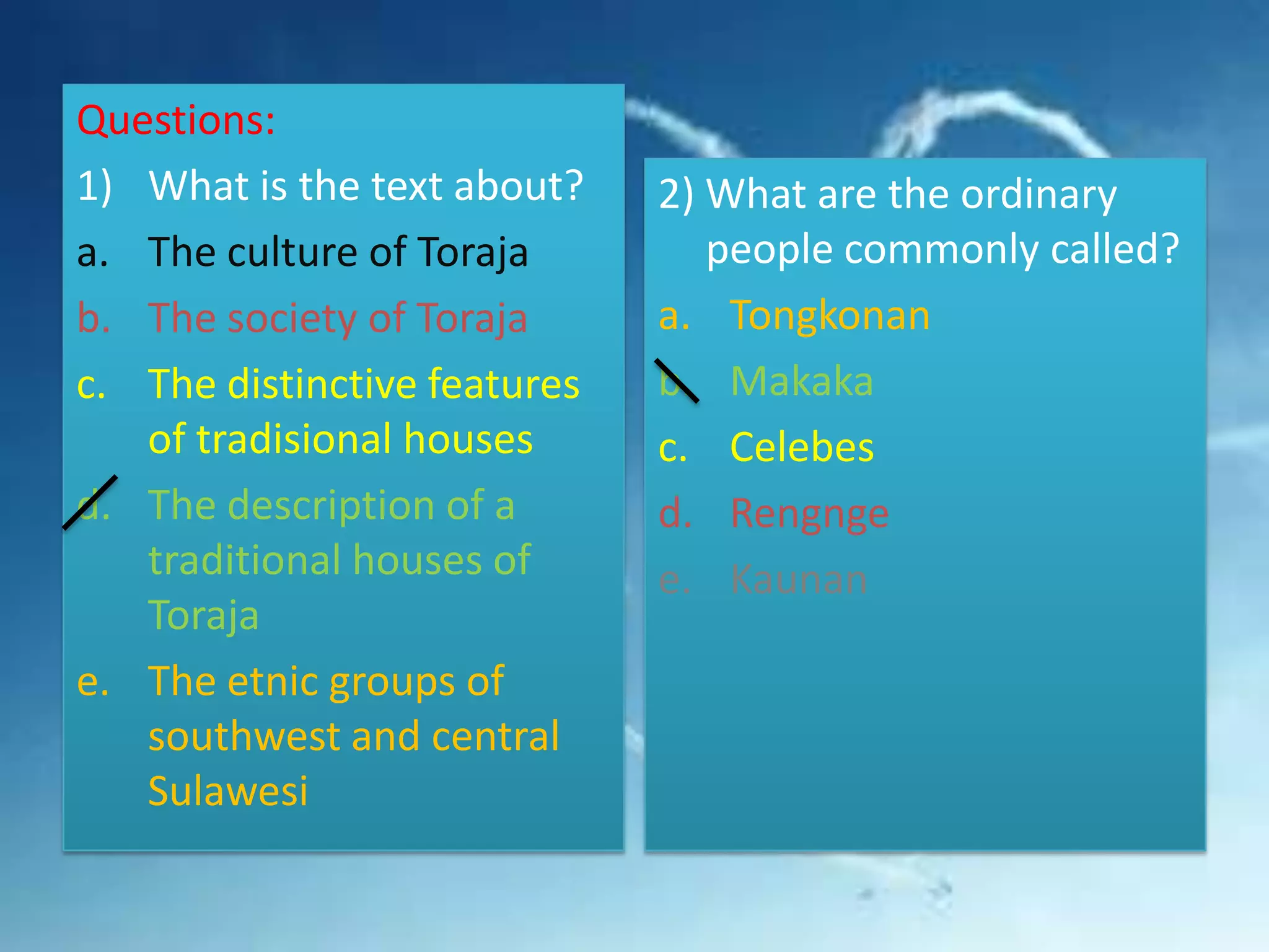Questions:
1) What is the text about?
a. The culture of Toraja
b. The society of Toraja
c. The distinctive features
of tradisional houses
d. The description of a
traditional houses of
Toraja
e. The etnic groups of
southwest and central
Sulawesi

2) What are the ordinary
people commonly called?
a. Tongkonan
b. Makaka
c. Celebes
d. Rengnge
e. Kaunan

 