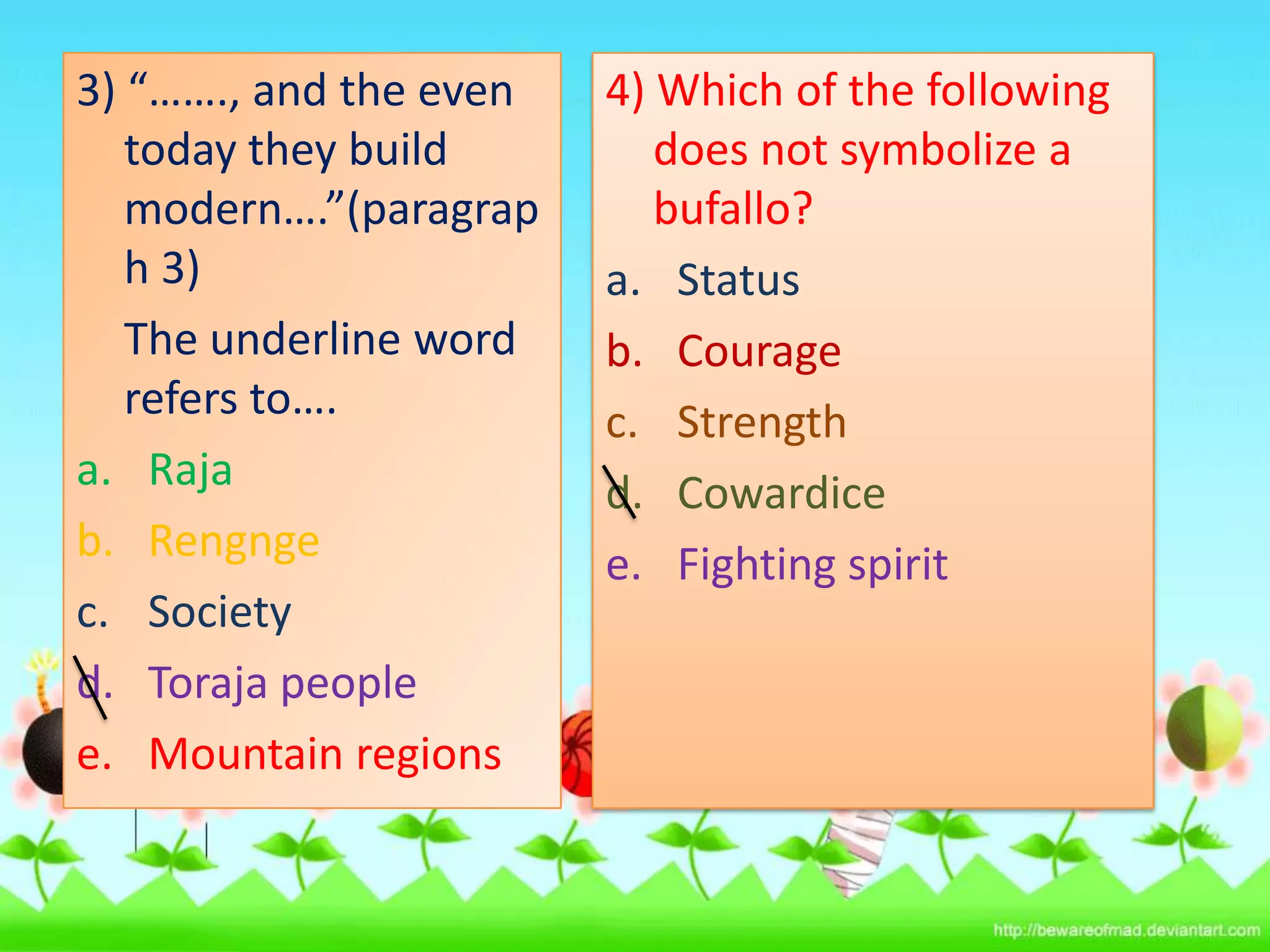 3) “……., and the even
today they build
modern….”(paragrap
h 3)
The underline word
refers to….
a. Raja
b. Rengnge
c. Society
d. Toraja people
e. Mountain regions

4) Which of the following
does not symbolize a
bufallo?
a. Status
b. Courage
c. Strength
d. Cowardice
e. Fighting spirit

 