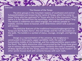 Exercise:
The Houses of the Toraja
The etnic groups in the mountain reqions of southwest and central
Sulawesi(Celebes) are known by the name of Toraja, which has come to
mean”those who live upstream”or”those who live in the mountains”. Their
name is in fact derived from the word Raja, which in Sanskrit means”king”.
The society is noblemen are called rengnge, the ordinary people to
makaka, and the slaves to kaunan, birth determines which rank a person
will occupy.
The distictive features of the traditional houses(tongkongan)of the
Toraja are the”Bufallo Horns”, the roof design and the rich decoration on
the walls. The bufallo is a symbol of status, courage, strength, and fighting
spirit.
Design as a representation of the universe, the tongkonan is
constructed in three parts; upper world(the roof), the world of
humans(the middle of the building), and the underworld(the space under
the floor). The highly distinctive roofs constructed by the Toraja have given
rise to various ingenious interpretations. Certainly the roofs is something
of deep significance for the Toraja, and even today they build”modern” (in
other words houses built with cement) houses with such roofs.

 