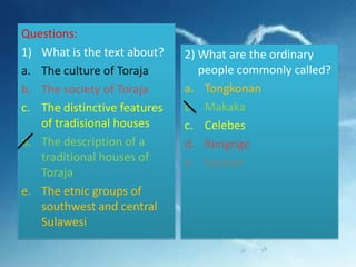 Questions:
1) What is the text about?
a. The culture of Toraja
b. The society of Toraja
c. The distinctive features
of tradisional houses
d. The description of a
traditional houses of
Toraja
e. The etnic groups of
southwest and central
Sulawesi

2) What are the ordinary
people commonly called?
a. Tongkonan
b. Makaka
c. Celebes
d. Rengnge
e. Kaunan

 