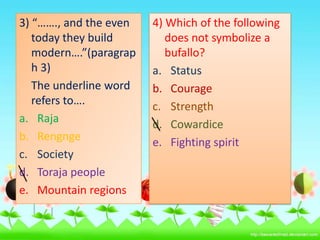3) “……., and the even
today they build
modern….”(paragrap
h 3)
The underline word
refers to….
a. Raja
b. Rengnge
c. Society
d. Toraja people
e. Mountain regions

4) Which of the following
does not symbolize a
bufallo?
a. Status
b. Courage
c. Strength
d. Cowardice
e. Fighting spirit

 