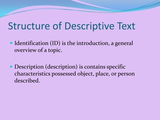 Structure of Descriptive Text
 Identification (ID) is the introduction, a general

overview of a topic.
 Description (description) is contains specific

characteristics possessed object, place, or person
described.

 