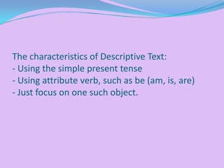 The characteristics of Descriptive Text:
- Using the simple present tense
- Using attribute verb, such as be (am, is, are)
- Just focus on one such object.

 