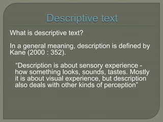 What is descriptive text?
In a general meaning, description is defined by
Kane (2000 : 352).
“Description is about sensory experience -
how something looks, sounds, tastes. Mostly
it is about visual experience, but description
also deals with other kinds of perception”
 