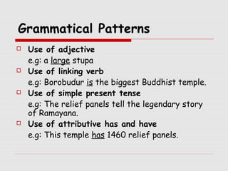 Grammatical Patterns 
 Use of adjective 
e.g: a large stupa 
 Use of linking verb 
e.g: Borobudur is the biggest Buddhist temple. 
 Use of simple present tense 
e.g: The relief panels tell the legendary story 
of Ramayana. 
 Use of attributive has and have 
e.g: This temple has 1460 relief panels. 
 