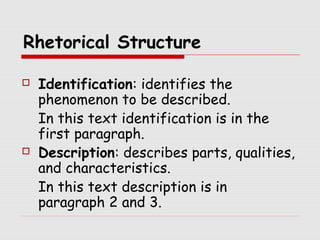 Rhetorical Structure 
 Identification: identifies the 
phenomenon to be described. 
In this text identification is in the 
first paragraph. 
 Description: describes parts, qualities, 
and characteristics. 
In this text description is in 
paragraph 2 and 3. 
 