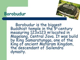 Borobudur 
Borobudur is the biggest 
Buddhist temple in the 9th century 
measuring 123x123 m2 located in 
Magelang, Central Java. It was build 
by King Samaratungga, one of the 
King of ancient Mataram Kingdom, 
the descendant of Sailendra 
dynasty. 
 