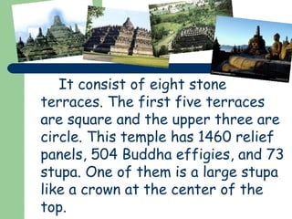 It consist of eight stone 
terraces. The first five terraces 
are square and the upper three are 
circle. This temple has 1460 relief 
panels, 504 Buddha effigies, and 73 
stupa. One of them is a large stupa 
like a crown at the center of the 
top. 
 