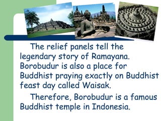 The relief panels tell the 
legendary story of Ramayana. 
Borobudur is also a place for 
Buddhist praying exactly on Buddhist 
feast day called Waisak. 
Therefore, Borobudur is a famous 
Buddhist temple in Indonesia. 
 