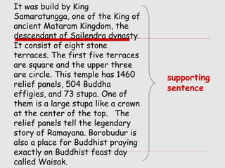 It was build by King 
Samaratungga, one of the King of 
ancient Mataram Kingdom, the 
descendant of Sailendra dynasty. 
It consist of eight stone 
terraces. The first five terraces 
are square and the upper three 
are circle. This temple has 1460 
relief panels, 504 Buddha 
effigies, and 73 stupa. One of 
them is a large stupa like a crown 
at the center of the top. The 
relief panels tell the legendary 
story of Ramayana. Borobudur is 
also a place for Buddhist praying 
exactly on Buddhist feast day 
called Waisak. 
supporting 
sentence 
 