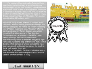 For people in East Java, Jatim Park may have
been heard many times as it is one of the famous
tourism object in East Java province. Jatim Park offers
a recreation place as well as a study center.Jatim Park
is located at Jl. Kartika 2 Batu, East Java. To reach the
location is not too difficult because the object is only 2,
5 kilos meters from Batu city. This Jatim Park tourism
object is about 22 hectares width.
Visitor can enjoy at least 36 kinds of facilities which
can attract them as well as give new knowledge. Just
after the pass gate, the visitors will find an interesting
view of ‘Galeri Nusantara’ area. This study offering
continues to step on ‘Taman Sejarah’ area, which
contains of miniature temple in East Java like
Sumberawan temple, customhouse of Kiai Hasan
Besari Ponorogo and Sumberawan Statue.
The other facility which is able to be enjoyed is ‘Agro
Park’ area. It presents crop and rareness fruits, animal
diorama which consists of unique animals that have
been conserved, and supporting games like bowling,
throw ball, scooter disco, etc
Jatim Park is suitable for family and school recreation.
The recreation area sites offer precious tour and can
used as alternative media of study.
Jawa Timur Park
 