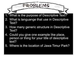 1. What is the purpose of Descriptive Text?
2. What is languange that use in Descriptive
Text?
3. How many generic structure in Descriptive
Text?
4. Could you give one example like place,
person or thing for your title of descriptive
text?
5. Where is the location of Jawa Timur Park?
 