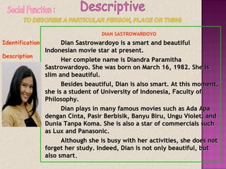 Identification
Description
DIAN SASTROWARDOYO
Dian Sastrowardoyo is a smart and beautifulDian Sastrowardoyo is a smart and beautiful
Indonesian movie star at present.Indonesian movie star at present.
Her complete name is Diandra ParamithaHer complete name is Diandra Paramitha
Sastrowardoyo. She was born on March 16, 1982. She isSastrowardoyo. She was born on March 16, 1982. She is
slim and beautiful.slim and beautiful.
Besides beautiful, Dian is also smart. At this moment,Besides beautiful, Dian is also smart. At this moment,
she is a student of University of Indonesia, Faculty ofshe is a student of University of Indonesia, Faculty of
Philosophy.Philosophy.
Dian plays in many famous movies such as Ada ApaDian plays in many famous movies such as Ada Apa
dengan Cinta, Pasir Berbisik, Banyu Biru, Ungu Violet, anddengan Cinta, Pasir Berbisik, Banyu Biru, Ungu Violet, and
Dunia Tanpa Koma. She is also a star of commercials suchDunia Tanpa Koma. She is also a star of commercials such
as Lux and Panasonic.as Lux and Panasonic.
Although she is busy with her activities, she does notAlthough she is busy with her activities, she does not
forget her study. Indeed, Dian is not only beautiful, butforget her study. Indeed, Dian is not only beautiful, but
also smartalso smart..
 