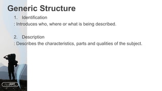 Generic Structure
1. Identification
: Introduces who, where or what is being described.
2. Description
: Describes the characteristics, parts and qualities of the subject.
 