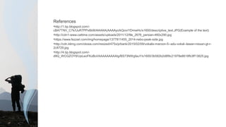 References
•http://1.bp.blogspot.com/-
cBA7TNV_C7k/UuR7PPx6b9I/AAAAA(AAAAyo/kQovrYDmwHc/s1600/descriptive_text.JPG(Example of the text)
•http://cdn1-www.cattime.com/assets/uploads/2011/12/file_2676_persian-460x290.jpg
•https://www.fezzari.com/img/homepage/1377811455_2014-nebo-peak-side.jpg
•http://cdn.klimg.com/otosia.com/resized/475x/p/bank/2015/02/09/vokalis-maroon-5--adu-vokal--lawan-nissan-gt-r-
2c8729.jpg
•http://4.bp.blogspot.com/-
d9Q_WCGZOY8/UpLeoFKoBcI/AAAAAAAAAIg/BS73NWgfauY/s1600/3b582b2d8f9c21978e8618fb3ff13825.jpg
 