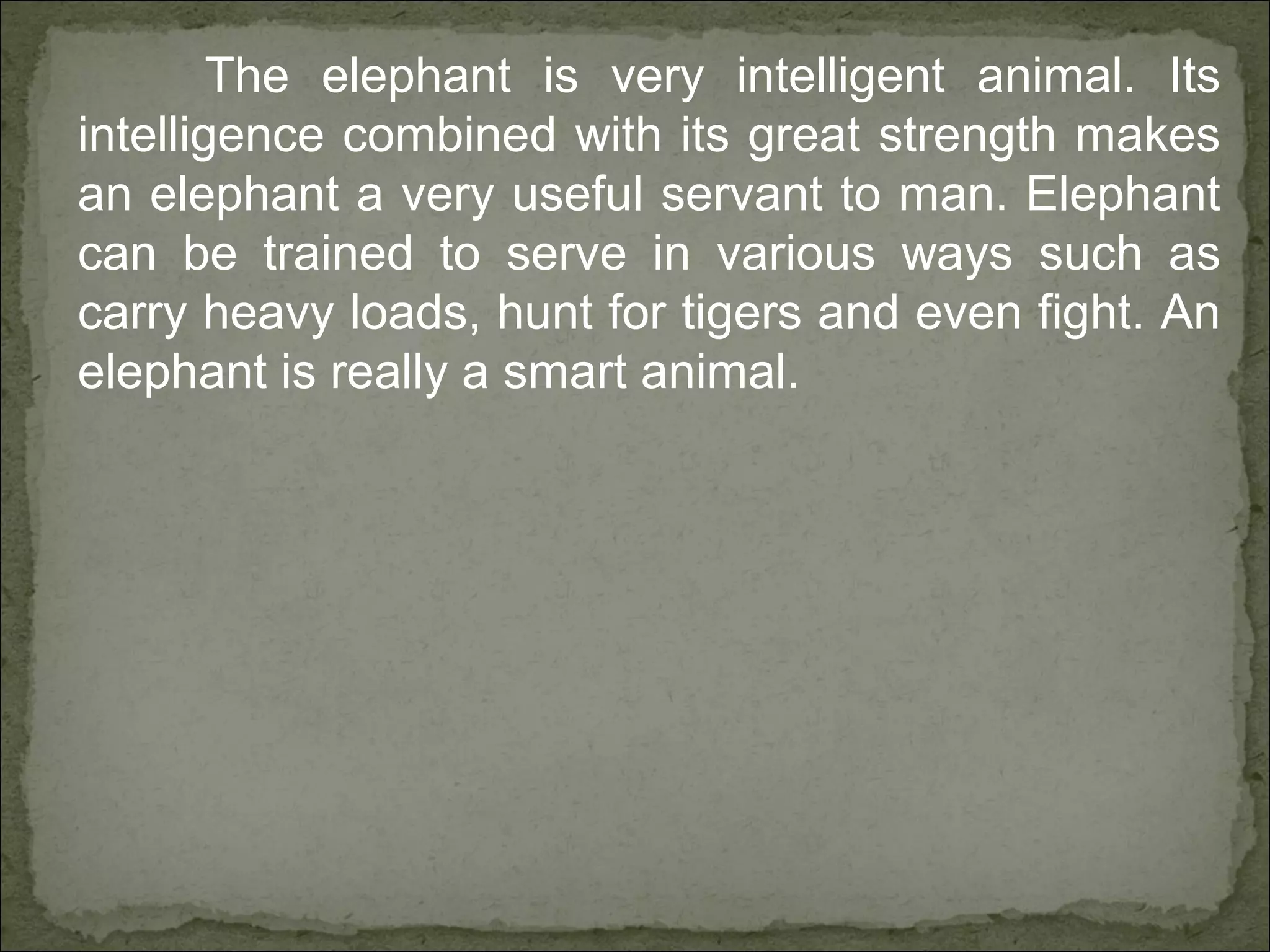 The elephant is very intelligent animal. Its
intelligence combined with its great strength makes
an elephant a very useful servant to man. Elephant
can be trained to serve in various ways such as
carry heavy loads, hunt for tigers and even fight. An
elephant is really a smart animal.
 