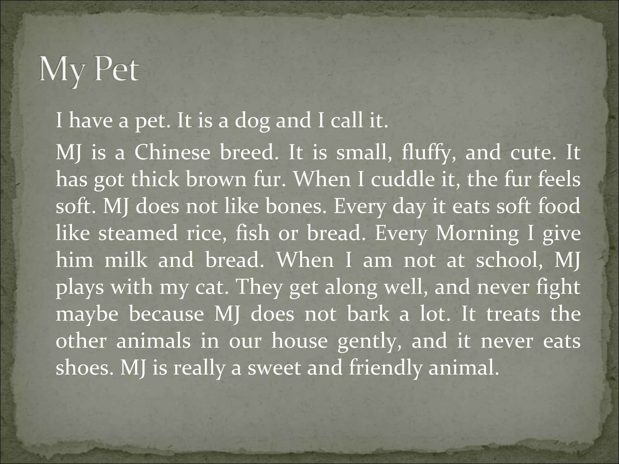 I have a pet. It is a dog and I call it.
MJ is a Chinese breed. It is small, fluffy, and cute. It
has got thick brown fur. When I cuddle it, the fur feels
soft. MJ does not like bones. Every day it eats soft food
like steamed rice, fish or bread. Every Morning I give
him milk and bread. When I am not at school, MJ
plays with my cat. They get along well, and never fight
maybe because MJ does not bark a lot. It treats the
other animals in our house gently, and it never eats
shoes. MJ is really a sweet and friendly animal.
 