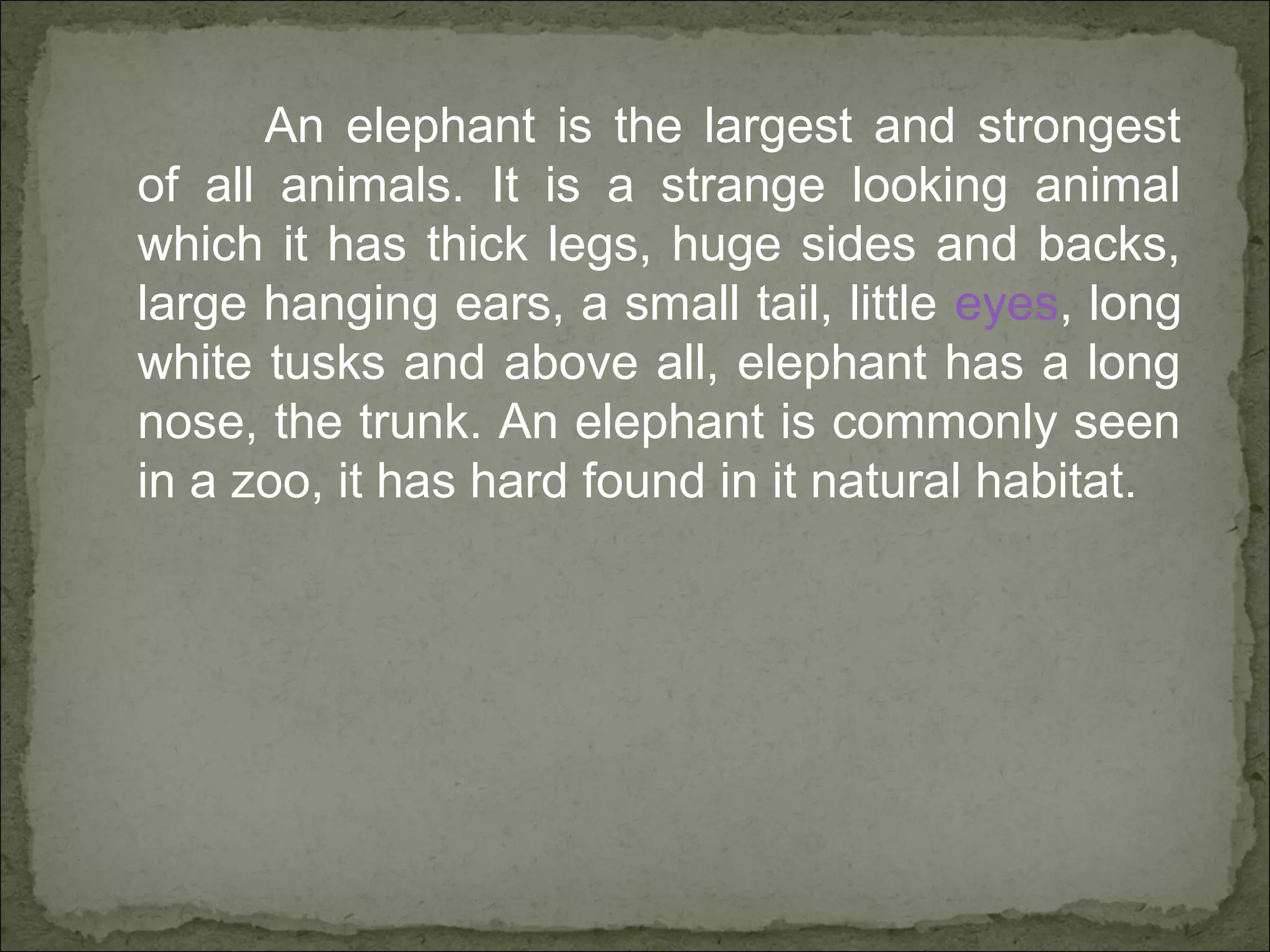 An elephant is the largest and strongest
of all animals. It is a strange looking animal
which it has thick legs, huge sides and backs,
large hanging ears, a small tail, little eyes, long
white tusks and above all, elephant has a long
nose, the trunk. An elephant is commonly seen
in a zoo, it has hard found in it natural habitat.
 