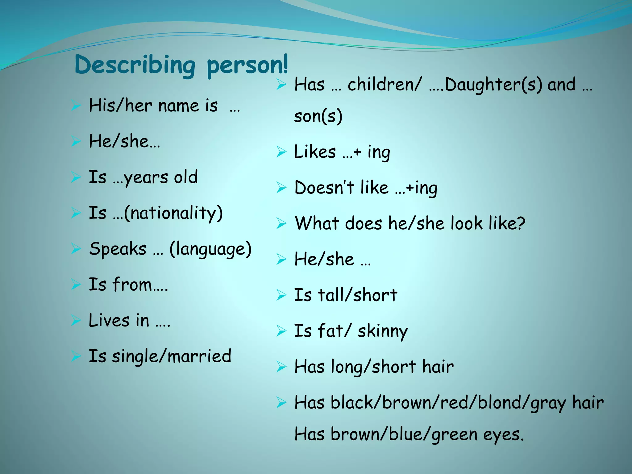 Describing person!
 His/her name is …
 He/she…
 Is …years old
 Is …(nationality)
 Speaks … (language)
 Is from….
 Lives in ….
 Is single/married
 Has … children/ ….Daughter(s) and …
son(s)
 Likes …+ ing
 Doesn’t like …+ing
 What does he/she look like?
 He/she …
 Is tall/short
 Is fat/ skinny
 Has long/short hair
 Has black/brown/red/blond/gray hair
Has brown/blue/green eyes.
 