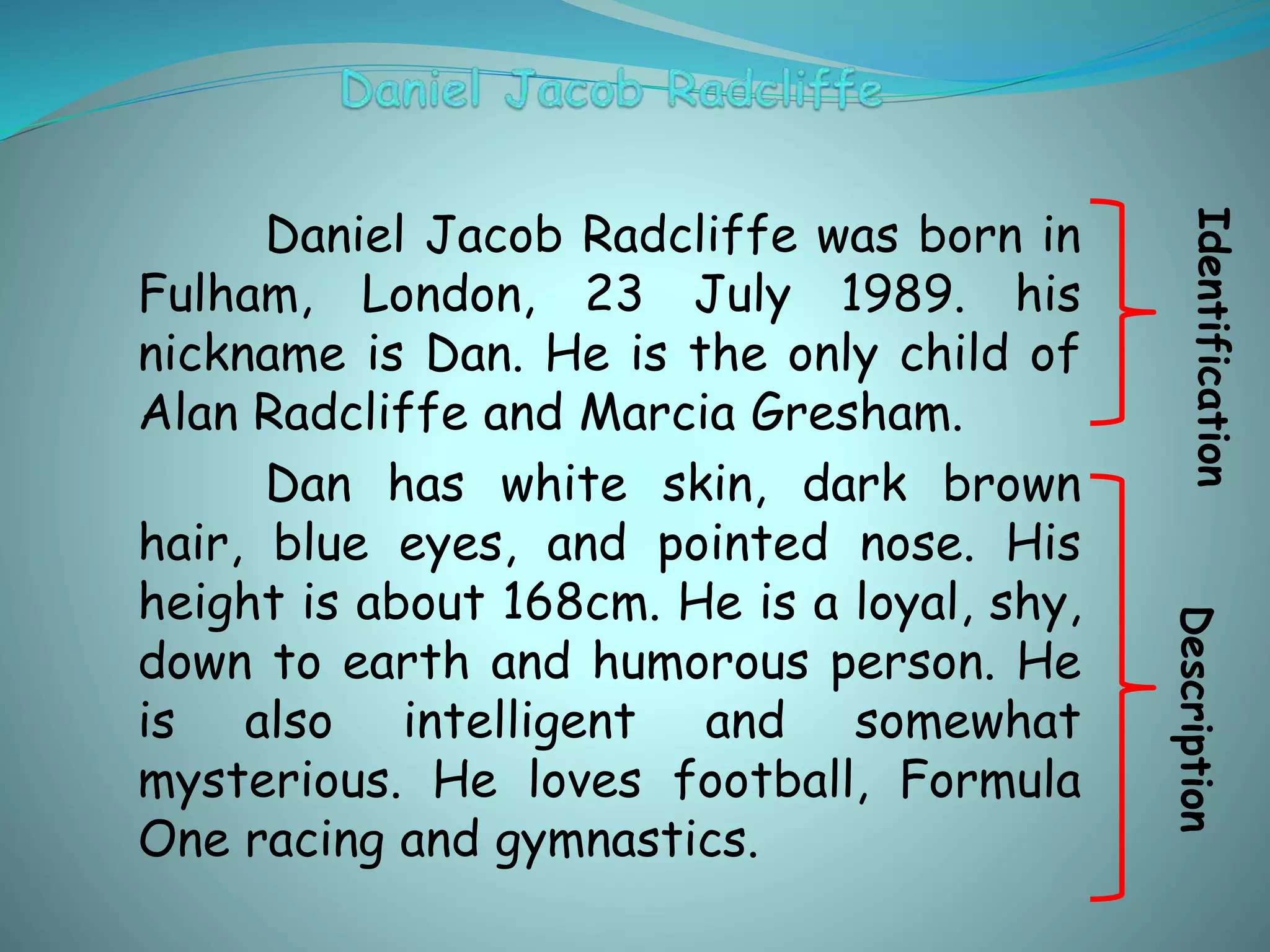 Daniel Jacob Radcliffe was born in
Fulham, London, 23 July 1989. his
nickname is Dan. He is the only child of
Alan Radcliffe and Marcia Gresham.
Dan has white skin, dark brown
hair, blue eyes, and pointed nose. His
height is about 168cm. He is a loyal, shy,
down to earth and humorous person. He
is also intelligent and somewhat
mysterious. He loves football, Formula
One racing and gymnastics.
IdentificationDescription
 