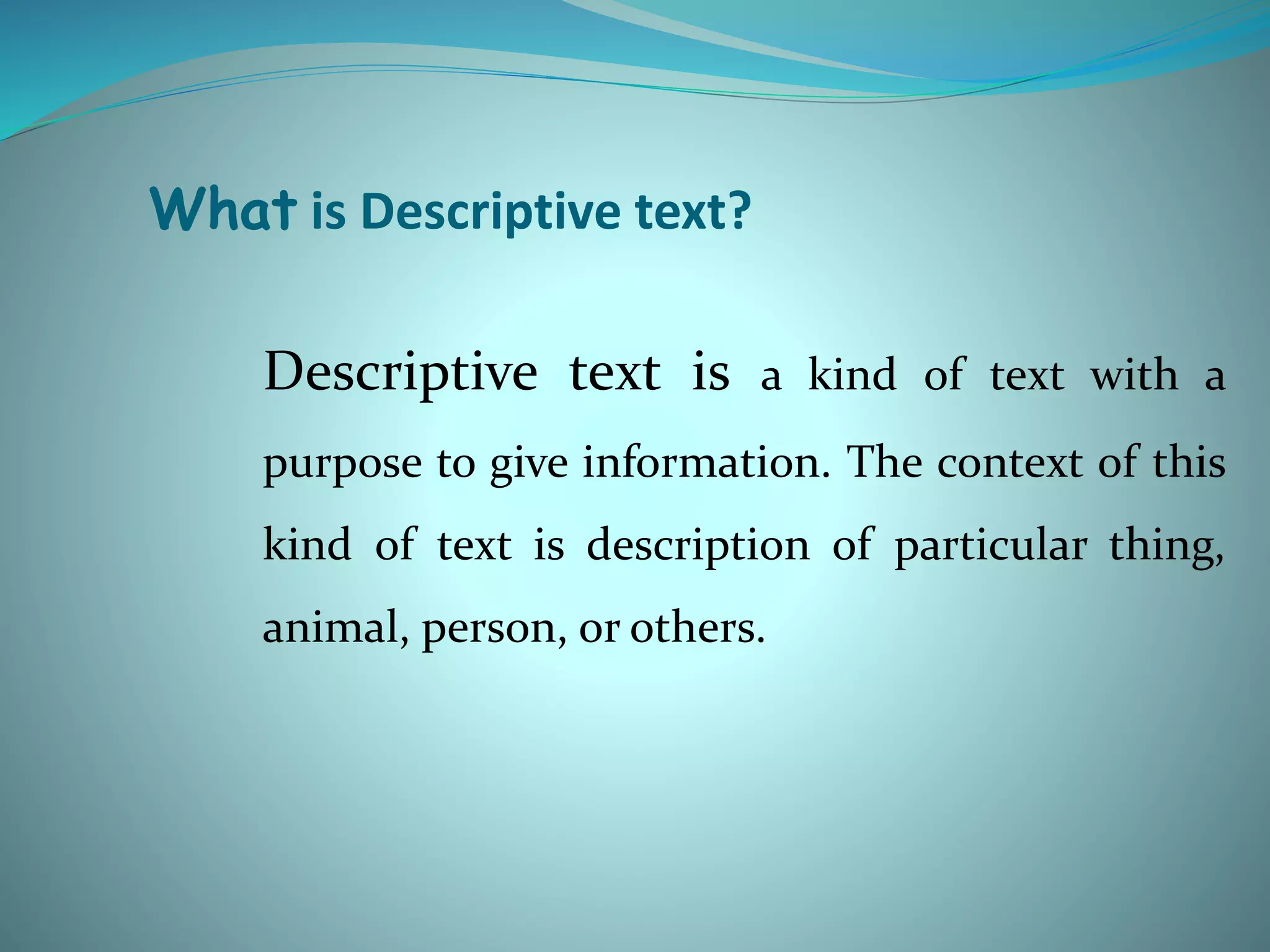What is Descriptive text?
Descriptive text is a kind of text with a
purpose to give information. The context of this
kind of text is description of particular thing,
animal, person, or others.
 
