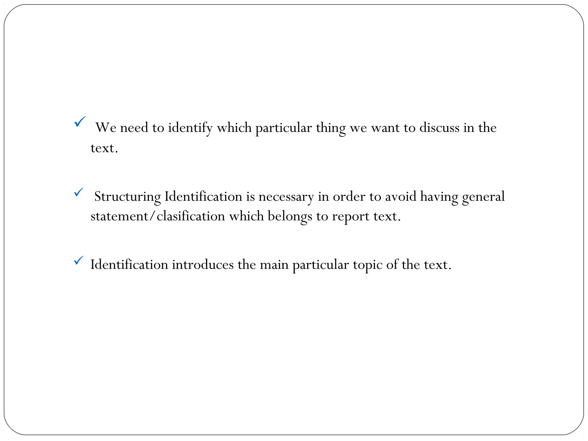  We need to identify which particular thing we want to discuss in the
text.
 Structuring Identification is necessary in order to avoid having general
statement/clasification which belongs to report text.
 Identification introduces the main particular topic of the text.
 