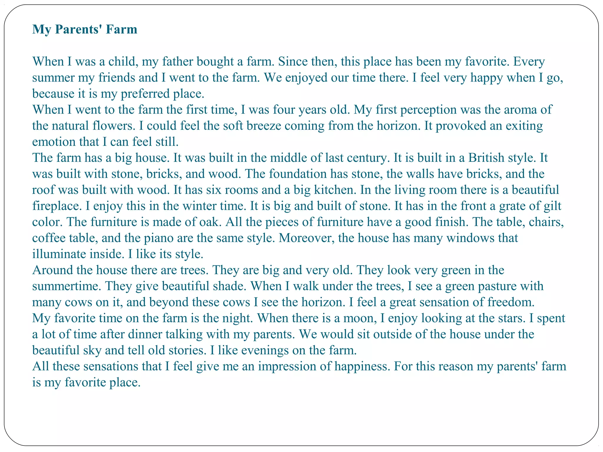 My Parents' Farm 
When I was a child, my father bought a farm. Since then, this place has been my favorite. Every 
summer my friends and I went to the farm. We enjoyed our time there. I feel very happy when I go, 
because it is my preferred place.
When I went to the farm the first time, I was four years old. My first perception was the aroma of 
the natural flowers. I could feel the soft breeze coming from the horizon. It provoked an exiting 
emotion that I can feel still.
The farm has a big house. It was built in the middle of last century. It is built in a British style. It 
was built with stone, bricks, and wood. The foundation has stone, the walls have bricks, and the 
roof was built with wood. It has six rooms and a big kitchen. In the living room there is a beautiful 
fireplace. I enjoy this in the winter time. It is big and built of stone. It has in the front a grate of gilt 
color. The furniture is made of oak. All the pieces of furniture have a good finish. The table, chairs, 
coffee table, and the piano are the same style. Moreover, the house has many windows that 
illuminate inside. I like its style.
Around the house there are trees. They are big and very old. They look very green in the 
summertime. They give beautiful shade. When I walk under the trees, I see a green pasture with 
many cows on it, and beyond these cows I see the horizon. I feel a great sensation of freedom.
My favorite time on the farm is the night. When there is a moon, I enjoy looking at the stars. I spent 
a lot of time after dinner talking with my parents. We would sit outside of the house under the 
beautiful sky and tell old stories. I like evenings on the farm.
All these sensations that I feel give me an impression of happiness. For this reason my parents' farm 
is my favorite place.
 