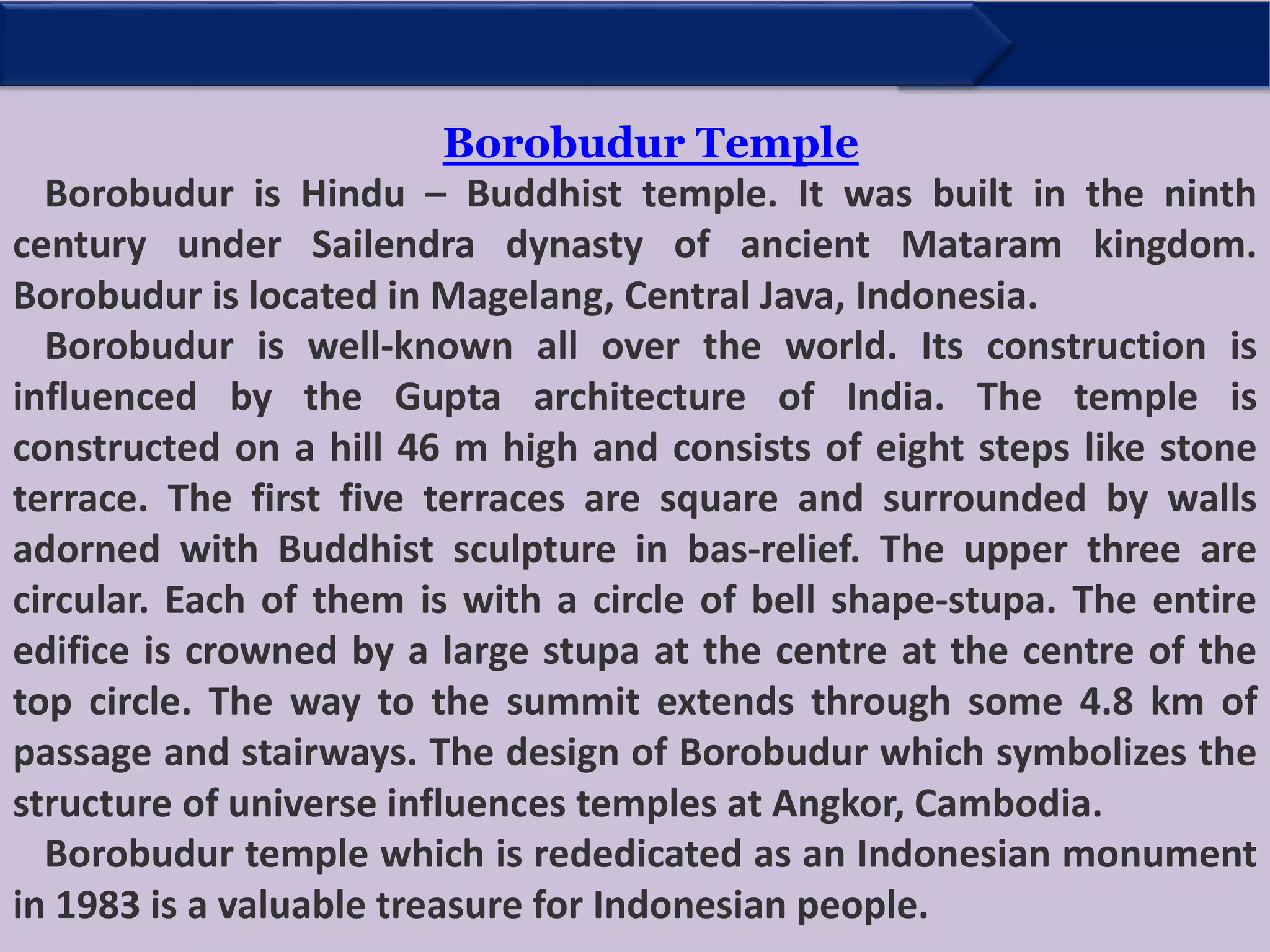Borobudur Temple
Borobudur is Hindu – Buddhist temple. It was built in the ninth
century under Sailendra dynasty of ancient Mataram kingdom.
Borobudur is located in Magelang, Central Java, Indonesia.
Borobudur is well-known all over the world. Its construction is
influenced by the Gupta architecture of India. The temple is
constructed on a hill 46 m high and consists of eight steps like stone
terrace. The first five terraces are square and surrounded by walls
adorned with Buddhist sculpture in bas-relief. The upper three are
circular. Each of them is with a circle of bell shape-stupa. The entire
edifice is crowned by a large stupa at the centre at the centre of the
top circle. The way to the summit extends through some 4.8 km of
passage and stairways. The design of Borobudur which symbolizes the
structure of universe influences temples at Angkor, Cambodia.
Borobudur temple which is rededicated as an Indonesian monument
in 1983 is a valuable treasure for Indonesian people.
 