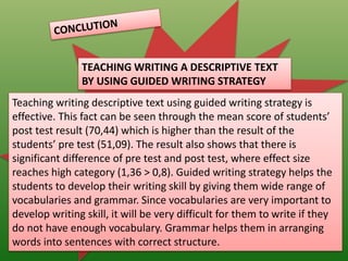 TEACHING WRITING A DESCRIPTIVE TEXT
BY USING GUIDED WRITING STRATEGY
Teaching writing descriptive text using guided writing strategy is
effective. This fact can be seen through the mean score of students’
post test result (70,44) which is higher than the result of the
students’ pre test (51,09). The result also shows that there is
significant difference of pre test and post test, where effect size
reaches high category (1,36 > 0,8). Guided writing strategy helps the
students to develop their writing skill by giving them wide range of
vocabularies and grammar. Since vocabularies are very important to
develop writing skill, it will be very difficult for them to write if they
do not have enough vocabulary. Grammar helps them in arranging
words into sentences with correct structure.
 