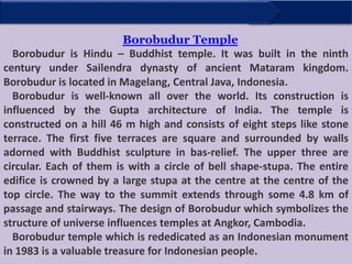 Borobudur Temple
Borobudur is Hindu – Buddhist temple. It was built in the ninth
century under Sailendra dynasty of ancient Mataram kingdom.
Borobudur is located in Magelang, Central Java, Indonesia.
Borobudur is well-known all over the world. Its construction is
influenced by the Gupta architecture of India. The temple is
constructed on a hill 46 m high and consists of eight steps like stone
terrace. The first five terraces are square and surrounded by walls
adorned with Buddhist sculpture in bas-relief. The upper three are
circular. Each of them is with a circle of bell shape-stupa. The entire
edifice is crowned by a large stupa at the centre at the centre of the
top circle. The way to the summit extends through some 4.8 km of
passage and stairways. The design of Borobudur which symbolizes the
structure of universe influences temples at Angkor, Cambodia.
Borobudur temple which is rededicated as an Indonesian monument
in 1983 is a valuable treasure for Indonesian people.
 